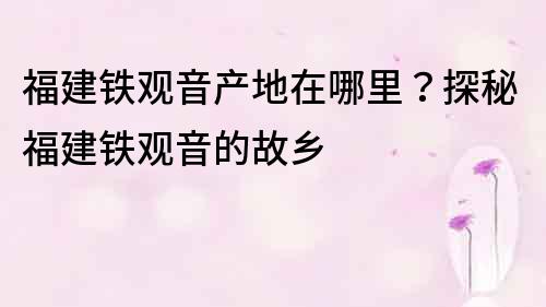 福建铁观音产地在哪里？探秘福建铁观音的故乡