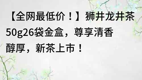 【全网最低价！】狮井龙井茶50g26袋金盒，尊享清香醇厚，新茶上市！
