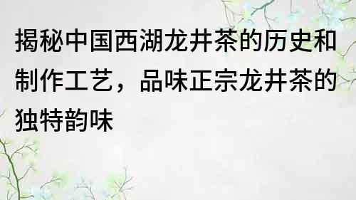 揭秘中国西湖龙井茶的历史和制作工艺，品味正宗龙井茶的独特韵味