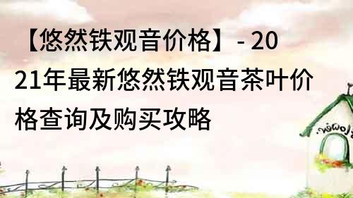 【悠然铁观音价格】- 2021年最新悠然铁观音茶叶价格查询及购买攻略