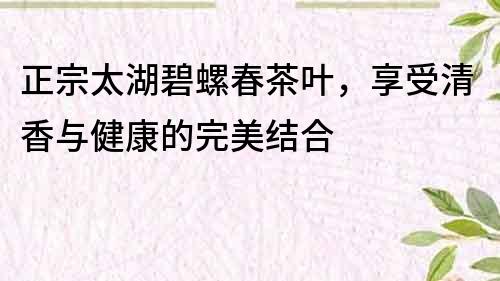 正宗太湖碧螺春茶叶，享受清香与健康的完美结合