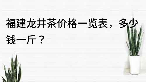 福建龙井茶价格一览表，多少钱一斤？