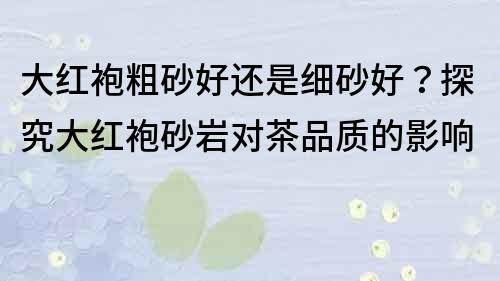 大红袍粗砂好还是细砂好？探究大红袍砂岩对茶品质的影响