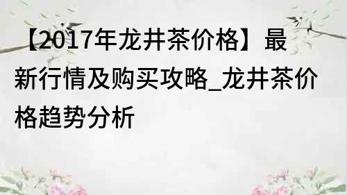 【2017年龙井茶价格】最新行情及购买攻略_龙井茶价格趋势分析