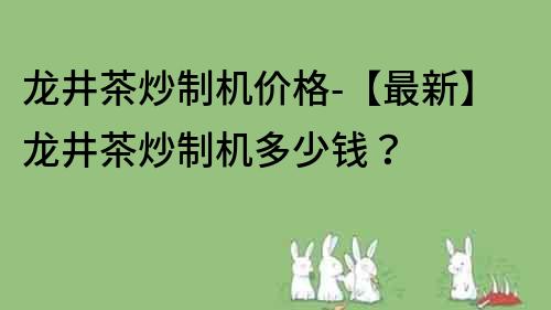 龙井茶炒制机价格-【最新】龙井茶炒制机多少钱？