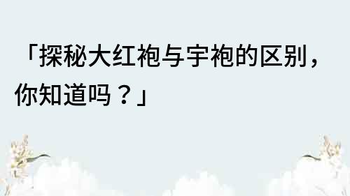 「探秘大红袍与宇袍的区别，你知道吗？」