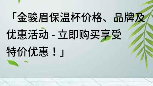「金骏眉保温杯价格、品牌及优惠活动 - 立即购买享受特价优惠！」