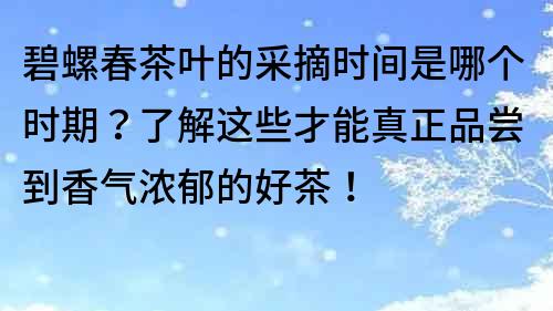 碧螺春茶叶的采摘时间是哪个时期？了解这些才能真正品尝到香气浓郁的好茶！