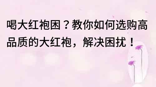 喝大红袍困？教你如何选购高品质的大红袍，解决困扰！