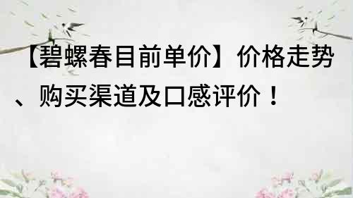 【碧螺春目前单价】价格走势、购买渠道及口感评价！