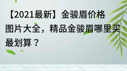 【2022最新】金骏眉价格图片大全，精品金骏眉哪里买最划算？