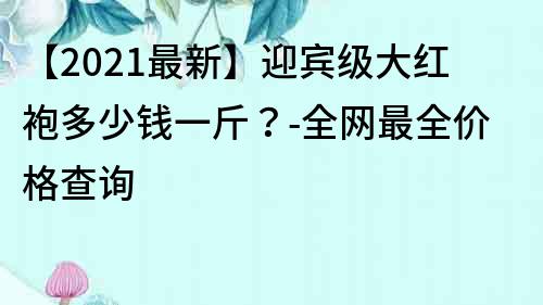 【2023最新】迎宾级大红袍多少钱一斤？-全网最全价格查询