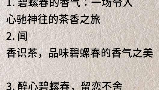 1. 碧螺春的香气：一场令人心驰神往的茶香之旅
2. 闻香识茶，品味碧螺春的香气之美
3. 醉心碧螺春，留恋不舍的香气之旅
4. 碧螺春的香气：一个让你沉醉的茶香世界
5. 品味茶香，领略碧螺春的香气之长存
6. 让香气引领你的碧螺春之旅：一个香气与品味的奇妙之旅
7. 感受香气，发现碧螺春的品味之美
8. 香气扑鼻，品味无穷：探寻碧螺春的香气之美