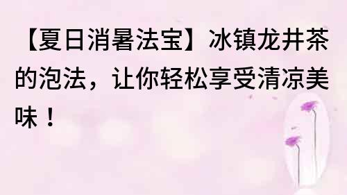 【夏日消暑法宝】冰镇龙井茶的泡法，让你轻松享受清凉美味！