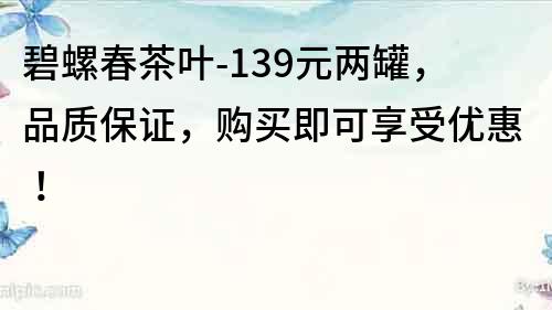 碧螺春茶叶-139元两罐，品质保证，购买即可享受优惠！