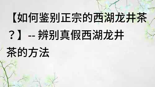 【如何鉴别正宗的西湖龙井茶？】-- 辨别真假西湖龙井茶的方法