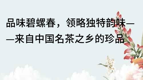 品味碧螺春，领略独特韵味——来自中国名茶之乡的珍品