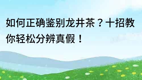 如何正确鉴别龙井茶？十招教你轻松分辨真假！