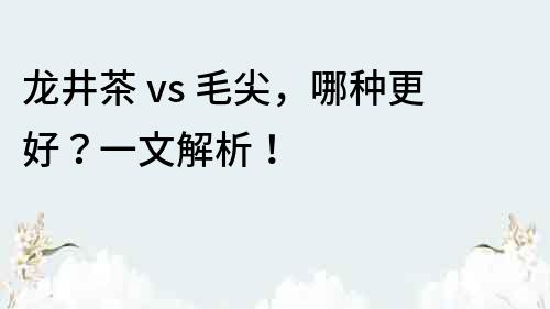 龙井茶 vs 毛尖，哪种更好？一文解析！