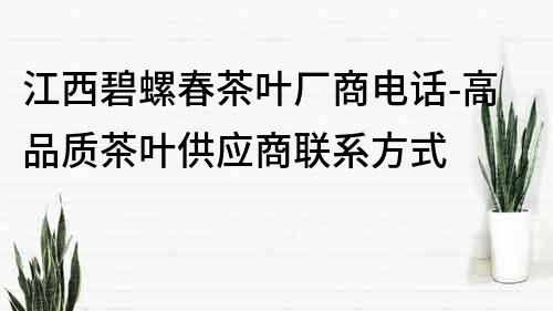 江西碧螺春茶叶厂商电话-高品质茶叶供应商联系方式