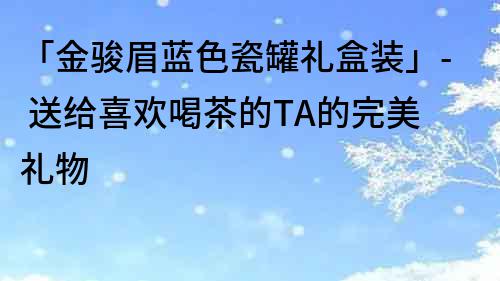 「金骏眉蓝色瓷罐礼盒装」- 送给喜欢喝茶的TA的完美礼物