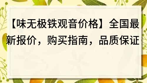 【味无极铁观音价格】全国最新报价，购买指南，品质保证