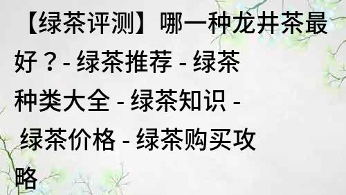 【绿茶评测】哪一种龙井茶最好？- 绿茶推荐 - 绿茶种类大全 - 绿茶知识 - 绿茶价格 - 绿茶购买攻略