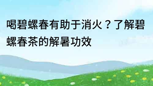 喝碧螺春有助于消火？了解碧螺春茶的解暑功效