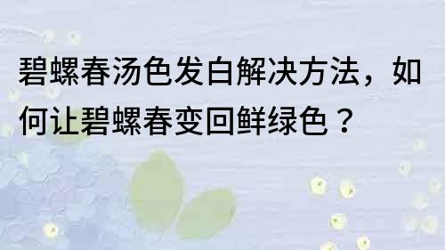 碧螺春汤色发白解决方法，如何让碧螺春变回鲜绿色？