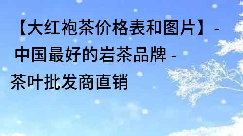 【大红袍茶价格表和图片】- 中国最好的岩茶品牌 - 茶叶批发商直销