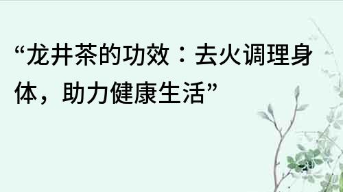 “龙井茶的功效：去火调理身体，助力健康生活”