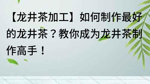 【龙井茶加工】如何制作最好的龙井茶？教你成为龙井茶制作高手！