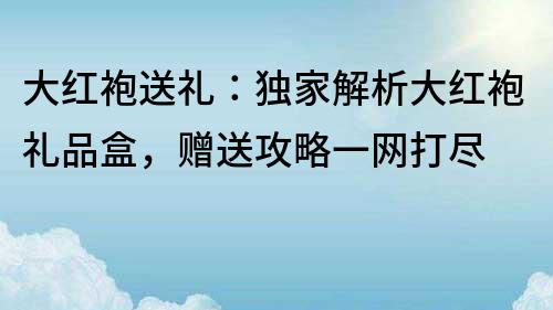 大红袍送礼：独家解析大红袍礼品盒，赠送攻略一网打尽