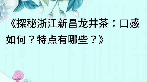 《探秘浙江新昌龙井茶：口感如何？特点有哪些？》