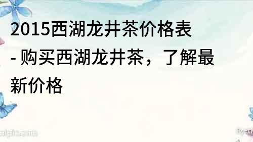 2015西湖龙井茶价格表 - 购买西湖龙井茶，了解最新价格