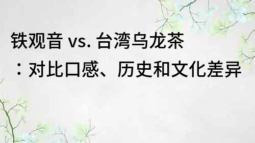 铁观音 vs. 台湾乌龙茶：对比口感、历史和文化差异