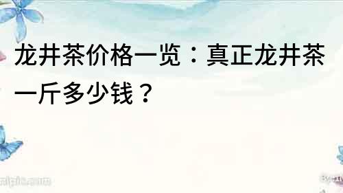 龙井茶价格一览：真正龙井茶一斤多少钱？