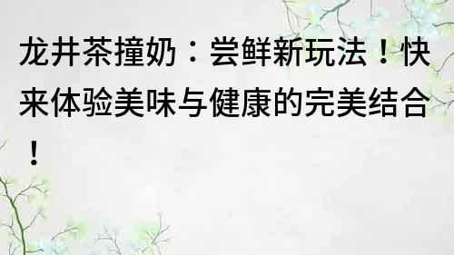 龙井茶撞奶：尝鲜新玩法！快来体验美味与健康的完美结合！