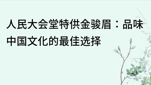 人民大会堂特供金骏眉：品味中国文化的最佳选择