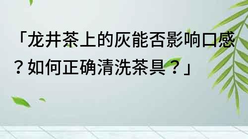 「龙井茶上的灰能否影响口感？如何正确清洗茶具？」