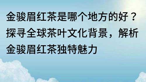 金骏眉红茶是哪个地方的好？探寻全球茶叶文化背景，解析金骏眉红茶独特魅力