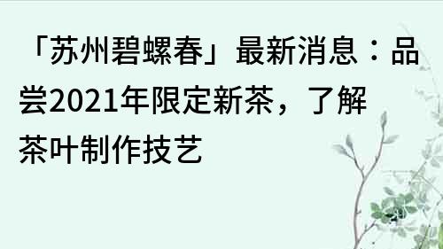 「苏州碧螺春」最新消息：品尝2023年限定新茶，了解茶叶制作技艺