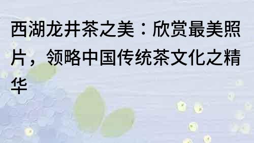 西湖龙井茶之美：欣赏最美照片，领略中国传统茶文化之精华