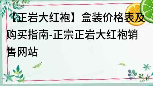 【正岩大红袍】盒装价格表及购买指南-正宗正岩大红袍销售网站