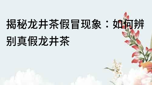 揭秘龙井茶假冒现象：如何辨别真假龙井茶