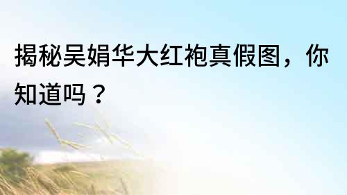 揭秘吴娟华大红袍真假图，你知道吗？