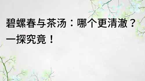 碧螺春与茶汤：哪个更清澈？一探究竟！