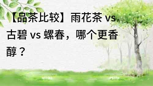 【品茶比较】雨花茶 vs 古碧 vs 螺春，哪个更香醇？