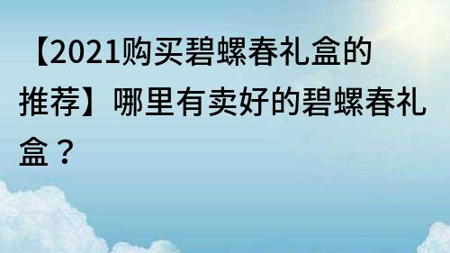 【2021购买碧螺春礼盒的推荐】哪里有卖好的碧螺春礼盒？