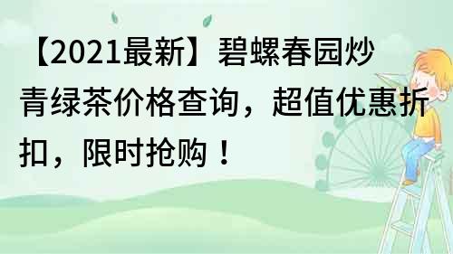 【2021最新】碧螺春园炒青绿茶价格查询，超值优惠折扣，限时抢购！